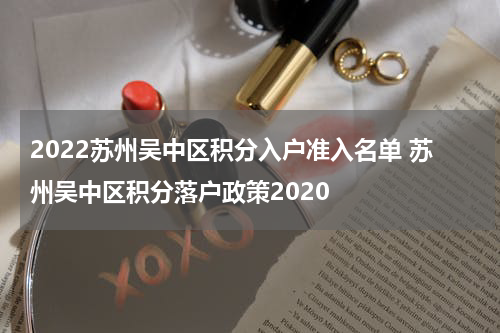2022苏州吴中区积分入户准入名单 苏州吴中区积分落户政策2020