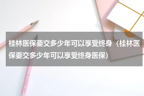 桂林医保要交多少年可以享受终身（桂林医保要交多少年可以享受终身医保）