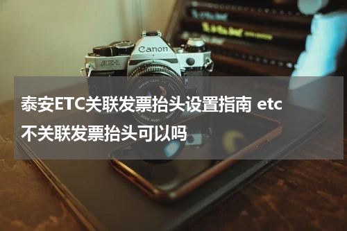 泰安ETC关联发票抬头设置指南 etc不关联发票抬头可以吗