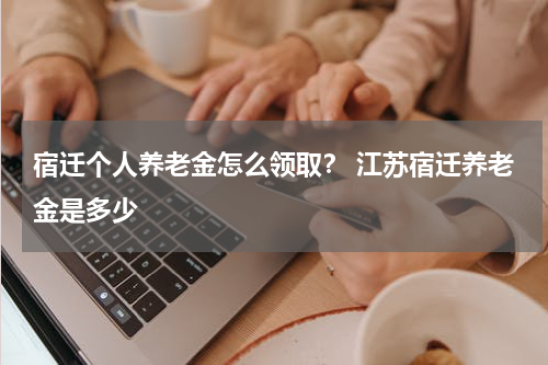 宿迁个人养老金怎么领取? 江苏宿迁养老金是多少