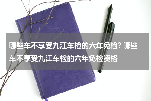 哪些车不享受九江车检的六年免检? 哪些车不享受九江车检的六年免检资格