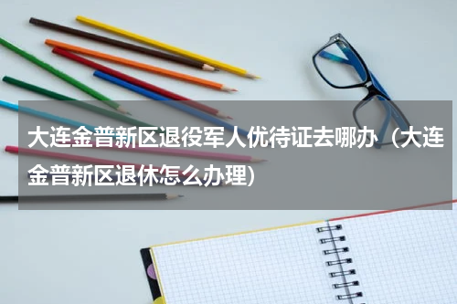 大连金普新区退役军人优待证去哪办（大连金普新区退休怎么办理）