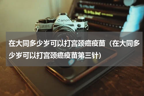 在大同多少岁可以打宫颈癌疫苗（在大同多少岁可以打宫颈癌疫苗第三针）