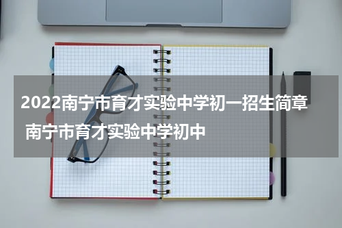 2022南宁市育才实验中学初一招生简章 南宁市育才实验中学初中