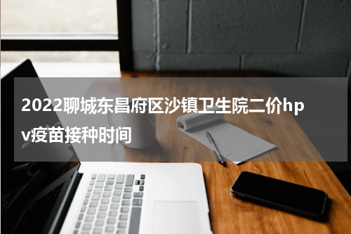 2022聊城东昌府区沙镇卫生院二价hpv疫苗接种时间