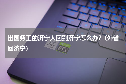 出国务工的济宁人回到济宁怎么办?（外省回济宁）