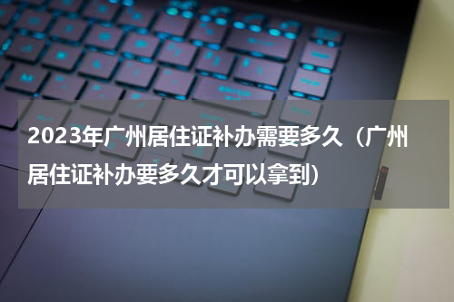 2023年广州居住证补办需要多久（广州居住证补办要多久才可以拿到）