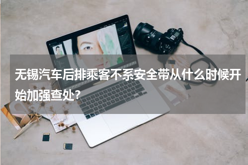 无锡汽车后排乘客不系安全带从什么时候开始加强查处？