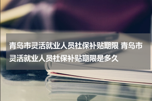青岛市灵活就业人员社保补贴期限 青岛市灵活就业人员社保补贴期限是多久