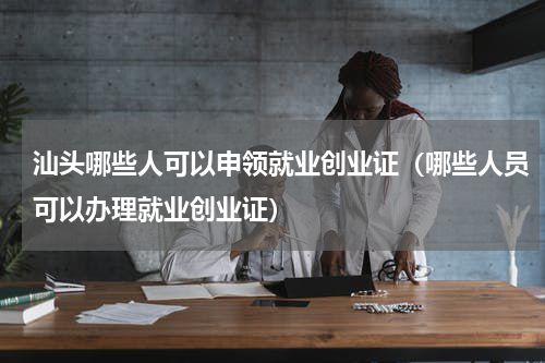 汕头哪些人可以申领就业创业证（哪些人员可以办理就业创业证）