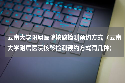 云南大学附属医院核酸检测预约方式（云南大学附属医院核酸检测预约方式有几种）