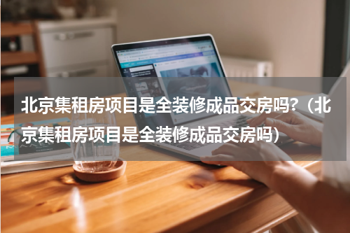 北京集租房项目是全装修成品交房吗?（北京集租房项目是全装修成品交房吗）