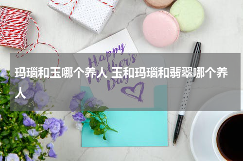 玛瑙和玉哪个养人 玉和玛瑙和翡翠哪个养人