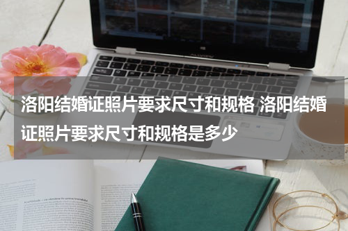 洛阳结婚证照片要求尺寸和规格 洛阳结婚证照片要求尺寸和规格是多少