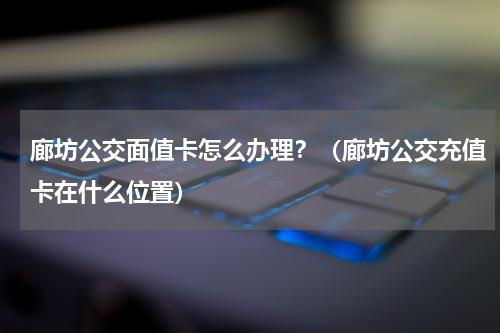 廊坊公交面值卡怎么办理？（廊坊公交充值卡在什么位置）