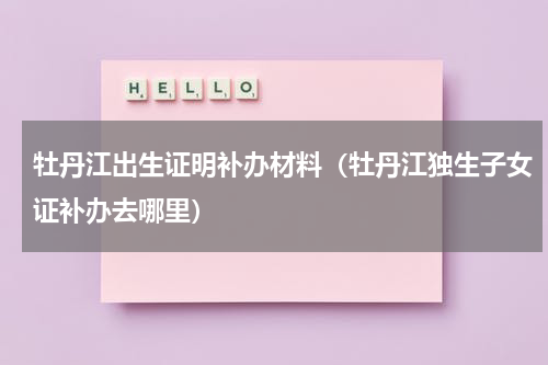 牡丹江出生证明补办材料（牡丹江独生子女证补办去哪里）