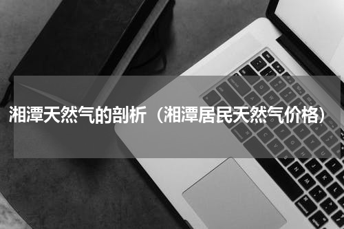 湘潭天然气的剖析（湘潭居民天然气价格）