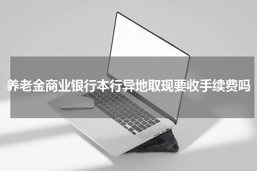 养老金商业银行本行异地取现要收手续费吗