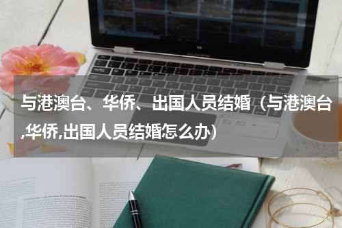 与港澳台、华侨、出国人员结婚（与港澳台,华侨,出国人员结婚怎么办）