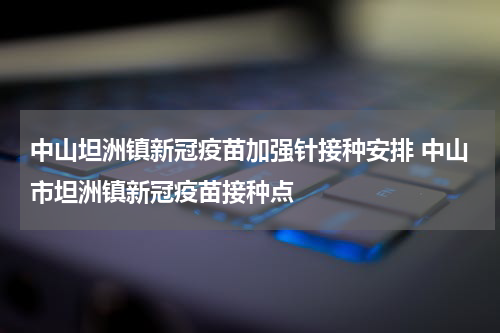 中山坦洲镇新冠疫苗加强针接种安排 中山市坦洲镇新冠疫苗接种点