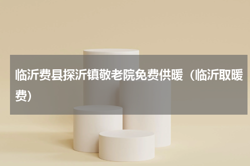 临沂费县探沂镇敬老院免费供暖（临沂取暖费）