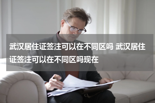 武汉居住证签注可以在不同区吗 武汉居住证签注可以在不同区吗现在