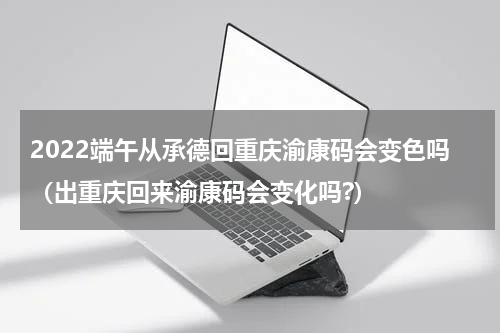 2022端午从承德回重庆渝康码会变色吗（出重庆回来渝康码会变化吗?）
