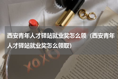 西安青年人才驿站就业奖怎么领（西安青年人才驿站就业奖怎么领取）