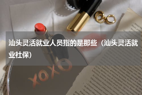 汕头灵活就业人员指的是那些（汕头灵活就业社保）