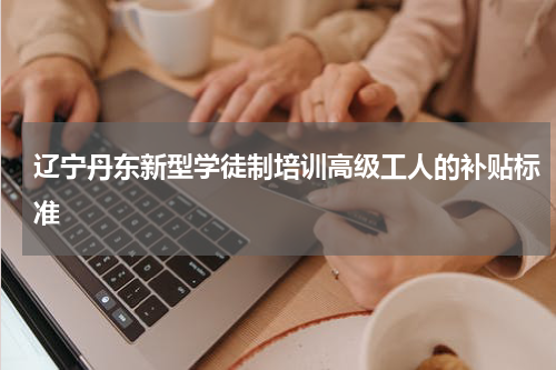 辽宁丹东新型学徒制培训高级工人的补贴标准