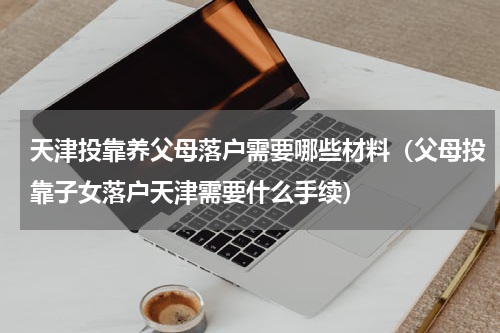 天津投靠养父母落户需要哪些材料(父母投靠子女落户天津需要什么手续)