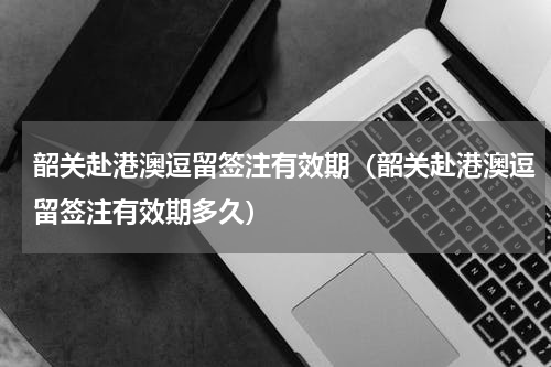 韶关赴港澳逗留签注有效期（韶关赴港澳逗留签注有效期多久）