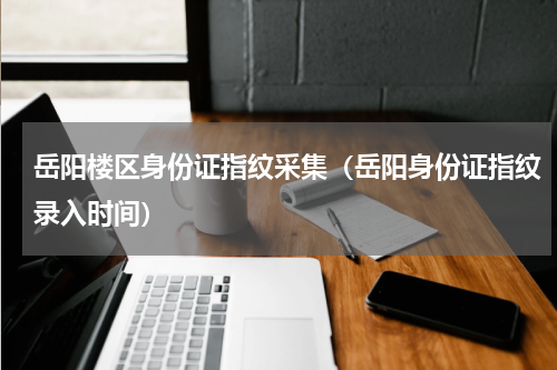 岳阳楼区身份证指纹采集（岳阳身份证指纹录入时间）