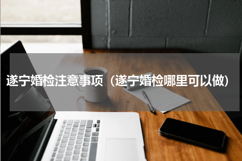 遂宁婚检注意事项（遂宁婚检哪里可以做）