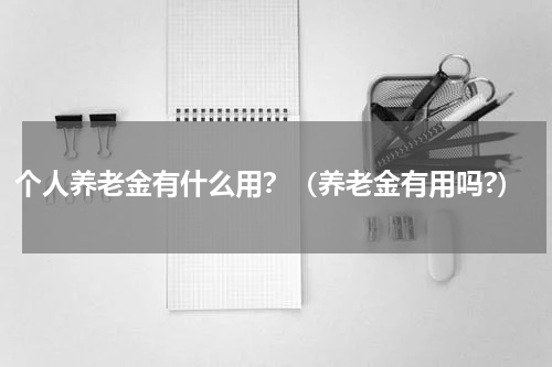 个人养老金有什么用？（养老金有用吗?）