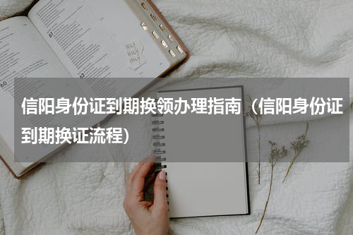 信阳身份证到期换领办理指南（信阳身份证到期换证流程）