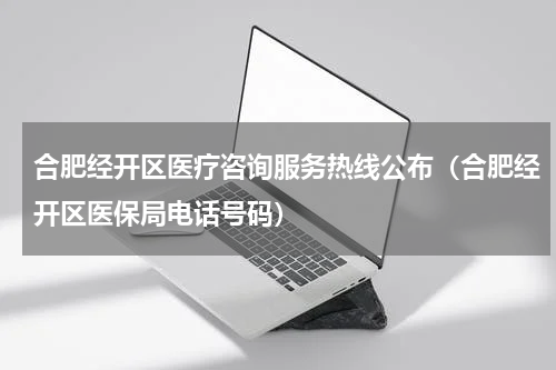 合肥经开区医疗咨询服务热线公布（合肥经开区医保局电话号码）