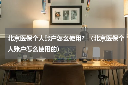 北京医保个人账户怎么使用？（北京医保个人账户怎么使用的）