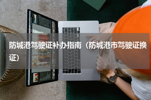 防城港驾驶证补办指南（防城港市驾驶证换证）