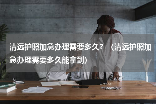 清远护照加急办理需要多久？（清远护照加急办理需要多久能拿到）