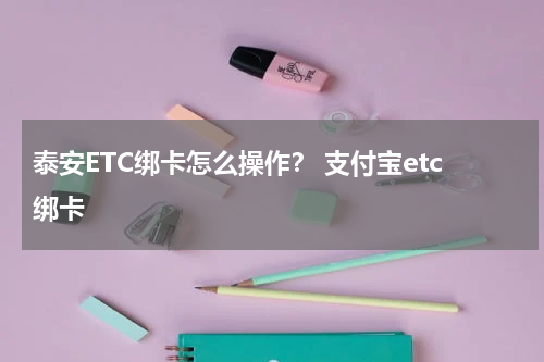 泰安ETC绑卡怎么操作？ 支付宝etc绑卡
