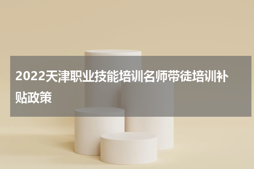 2022天津职业技能培训名师带徒培训补贴政策