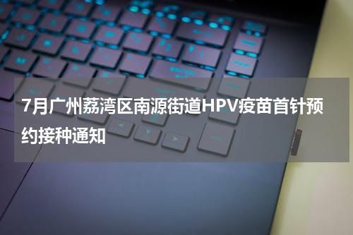 7月广州荔湾区南源街道HPV疫苗首针预约接种通知