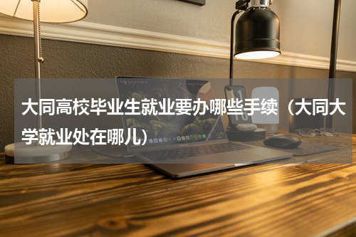 大同高校毕业生就业要办哪些手续（大同大学就业处在哪儿）