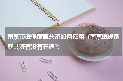 南京市医保家庭共济如何使用(南京医保家庭共济有没有开通?)