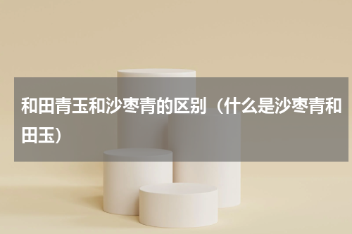 和田青玉和沙枣青的区别（什么是沙枣青和田玉）