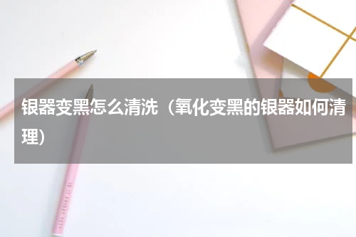 银器变黑怎么清洗（氧化变黑的银器如何清理）