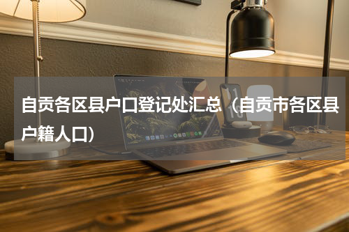 自贡各区县户口登记处汇总（自贡市各区县户籍人口）