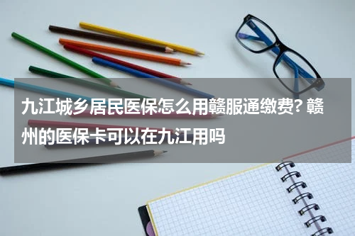 九江城乡居民医保怎么用赣服通缴费? 赣州的医保卡可以在九江用吗