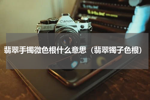 翡翠手镯微色根什么意思（翡翠镯子色根）